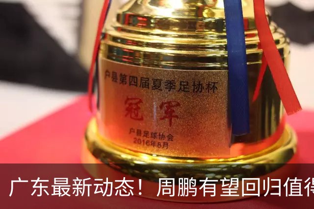 广东最新动态！周鹏有望回归值得培养，朱芳雨或将卸任总经理！
