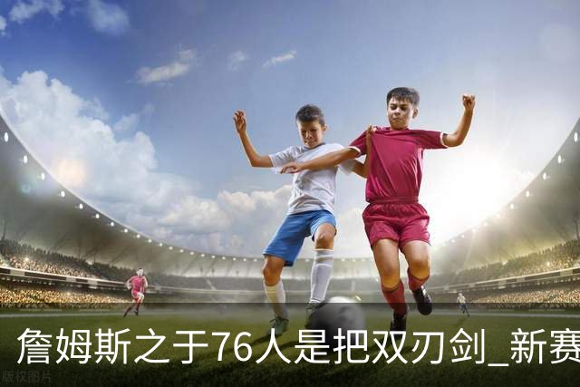 詹姆斯之于76人是把双刃剑 新赛季需直面六大隐患？